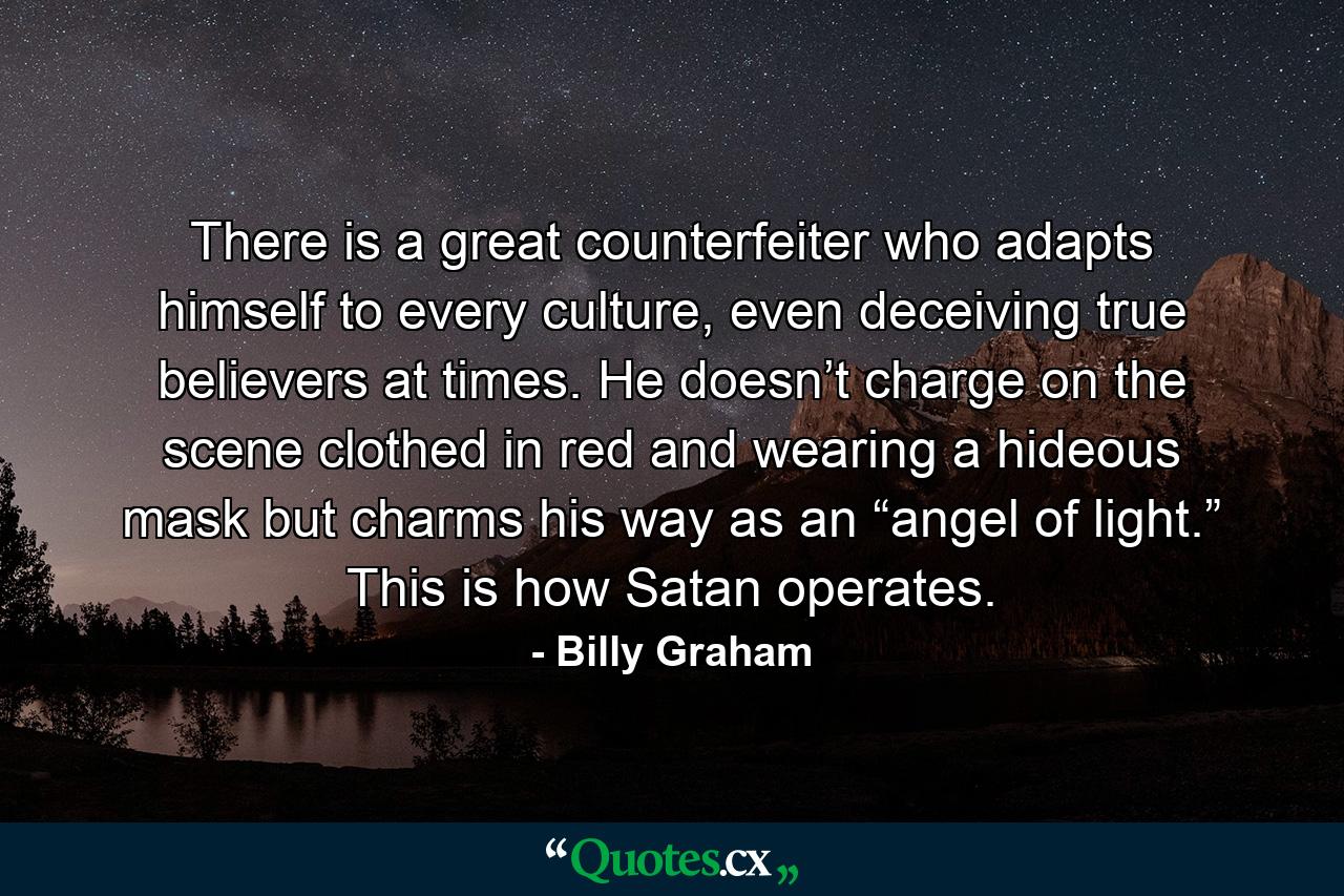 There is a great counterfeiter who adapts himself to every culture, even deceiving true believers at times. He doesn’t charge on the scene clothed in red and wearing a hideous mask but charms his way as an “angel of light.” This is how Satan operates. - Quote by Billy Graham