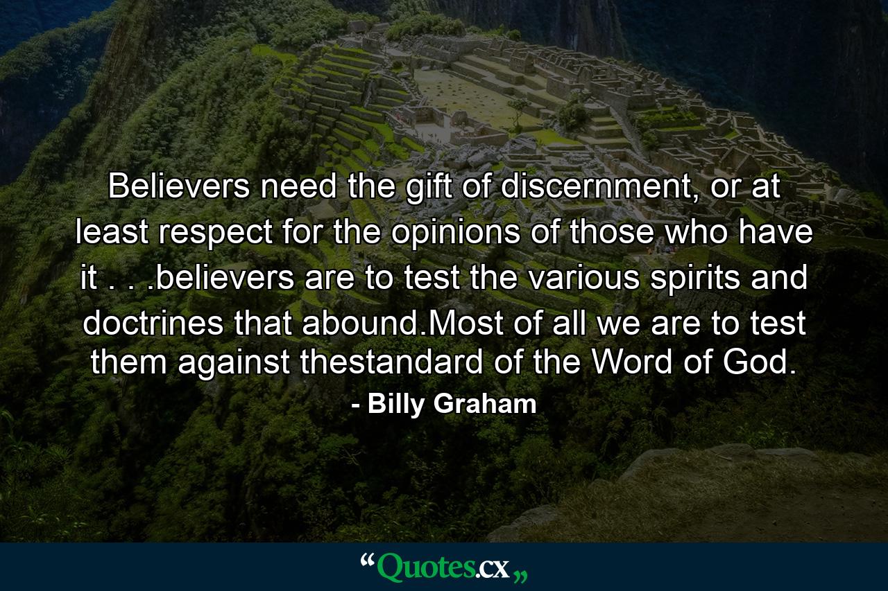 Believers need the gift of discernment, or at least respect for the opinions of those who have it . . .believers are to test the various spirits and doctrines that abound.Most of all we are to test them against thestandard of the Word of God. - Quote by Billy Graham