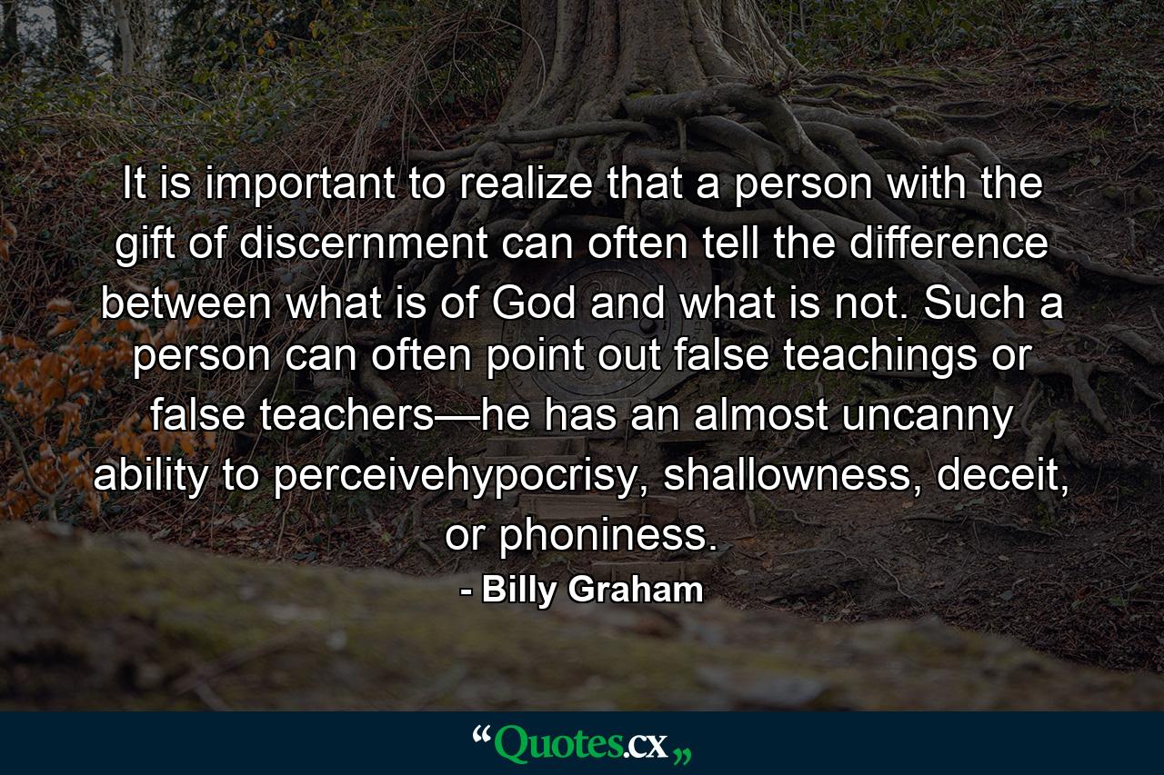 It is important to realize that a person with the gift of discernment can often tell the difference between what is of God and what is not. Such a person can often point out false teachings or false teachers—he has an almost uncanny ability to perceivehypocrisy, shallowness, deceit, or phoniness. - Quote by Billy Graham