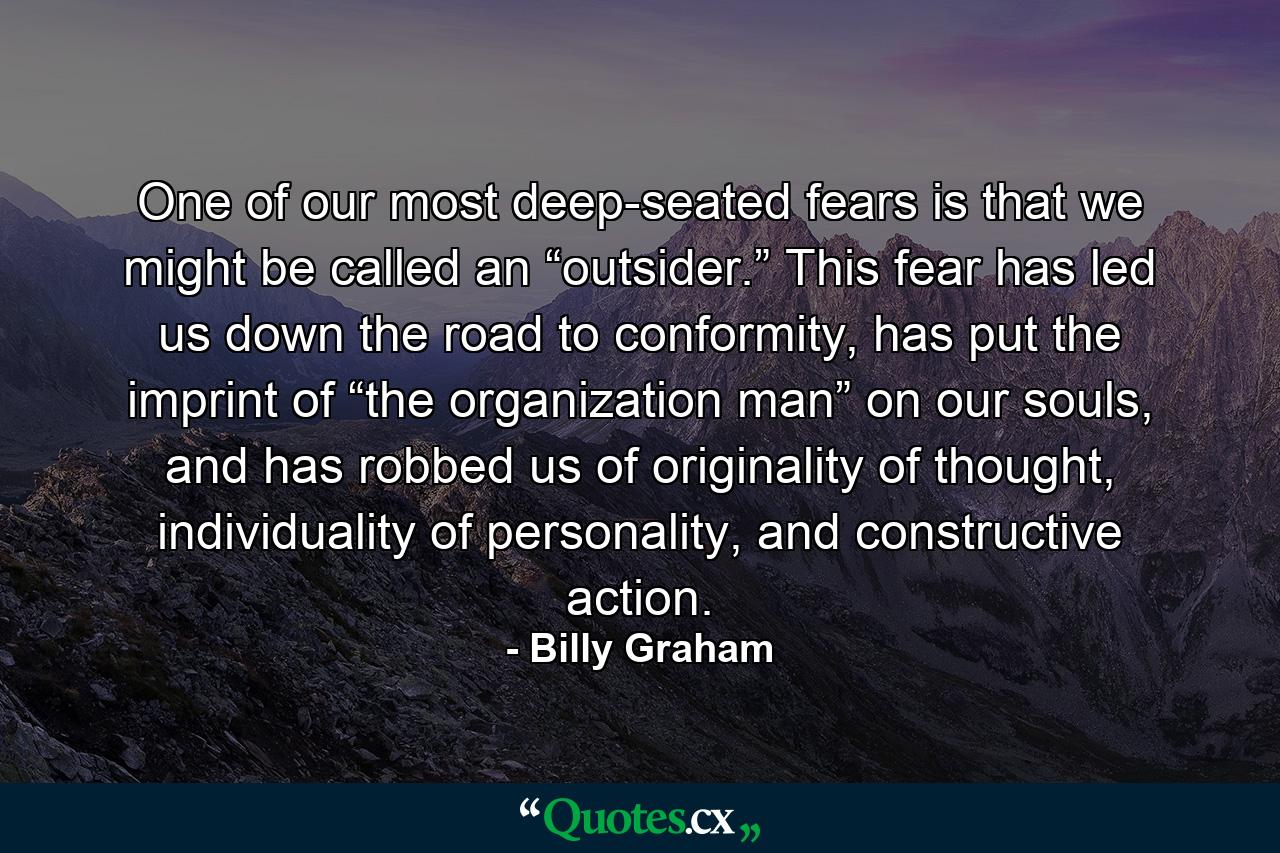 One of our most deep-seated fears is that we might be called an “outsider.” This fear has led us down the road to conformity, has put the imprint of “the organization man” on our souls, and has robbed us of originality of thought, individuality of personality, and constructive action. - Quote by Billy Graham