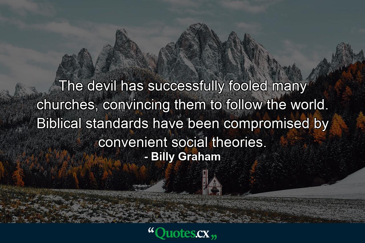 The devil has successfully fooled many churches, convincing them to follow the world. Biblical standards have been compromised by convenient social theories. - Quote by Billy Graham