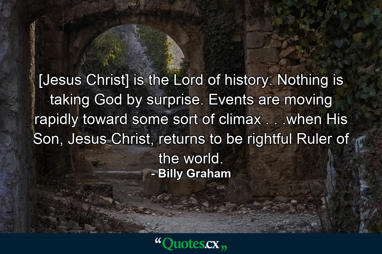 [Jesus Christ] is the Lord of history. Nothing is taking God by surprise. Events are moving rapidly toward some sort of climax . . .when His Son, Jesus Christ, returns to be rightful Ruler of the world. - Quote by Billy Graham