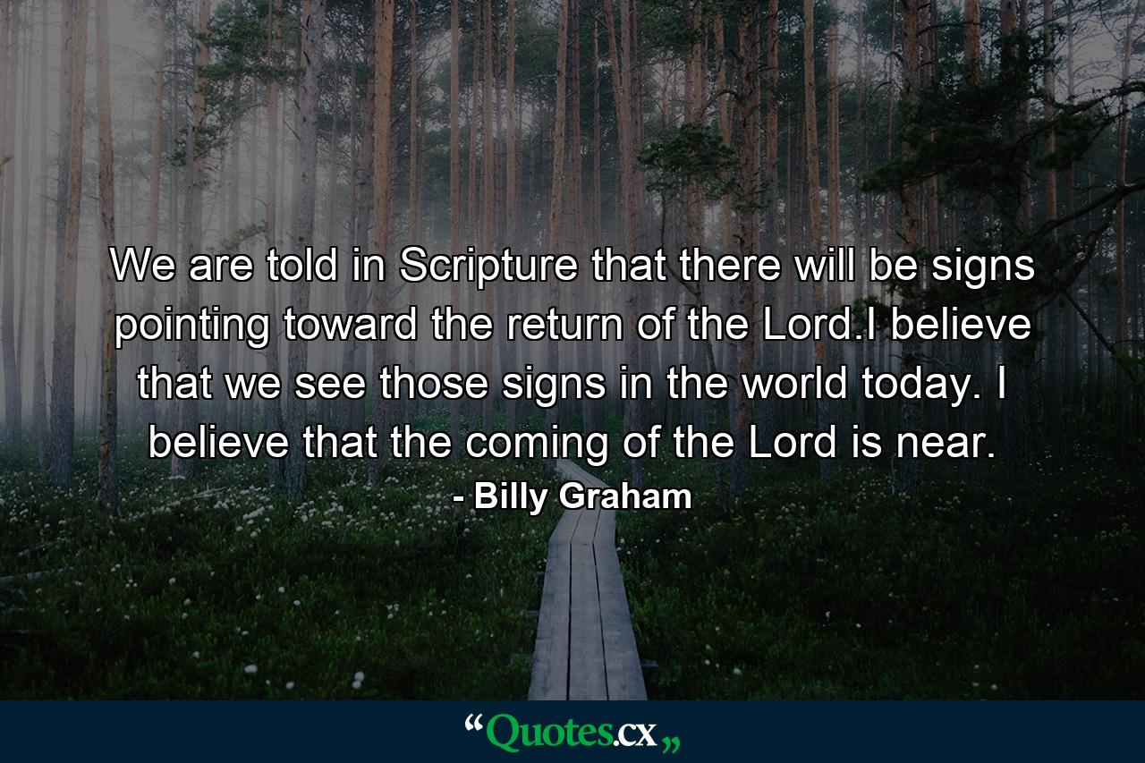 We are told in Scripture that there will be signs pointing toward the return of the Lord.I believe that we see those signs in the world today. I believe that the coming of the Lord is near. - Quote by Billy Graham