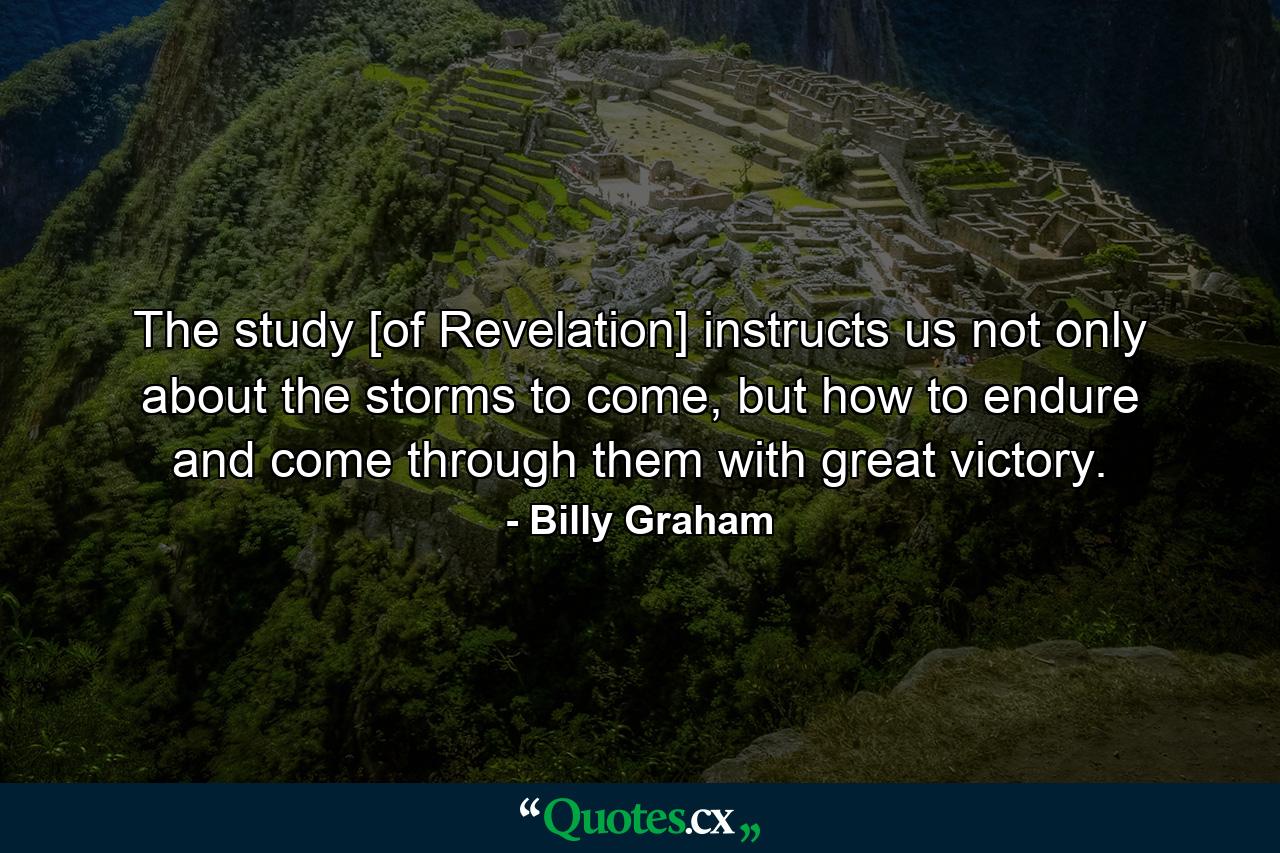 The study [of Revelation] instructs us not only about the storms to come, but how to endure and come through them with great victory. - Quote by Billy Graham