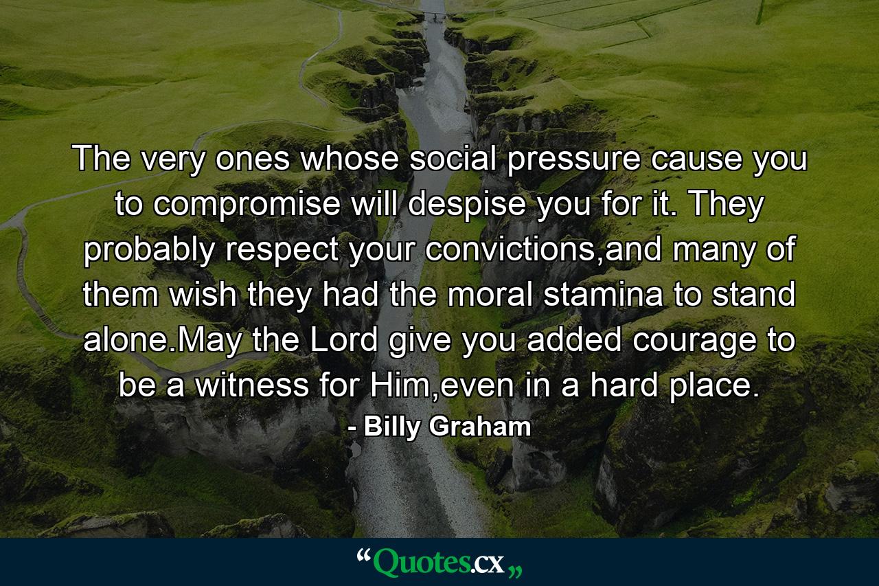 The very ones whose social pressure cause you to compromise will despise you for it. They probably respect your convictions,and many of them wish they had the moral stamina to stand alone.May the Lord give you added courage to be a witness for Him,even in a hard place. - Quote by Billy Graham