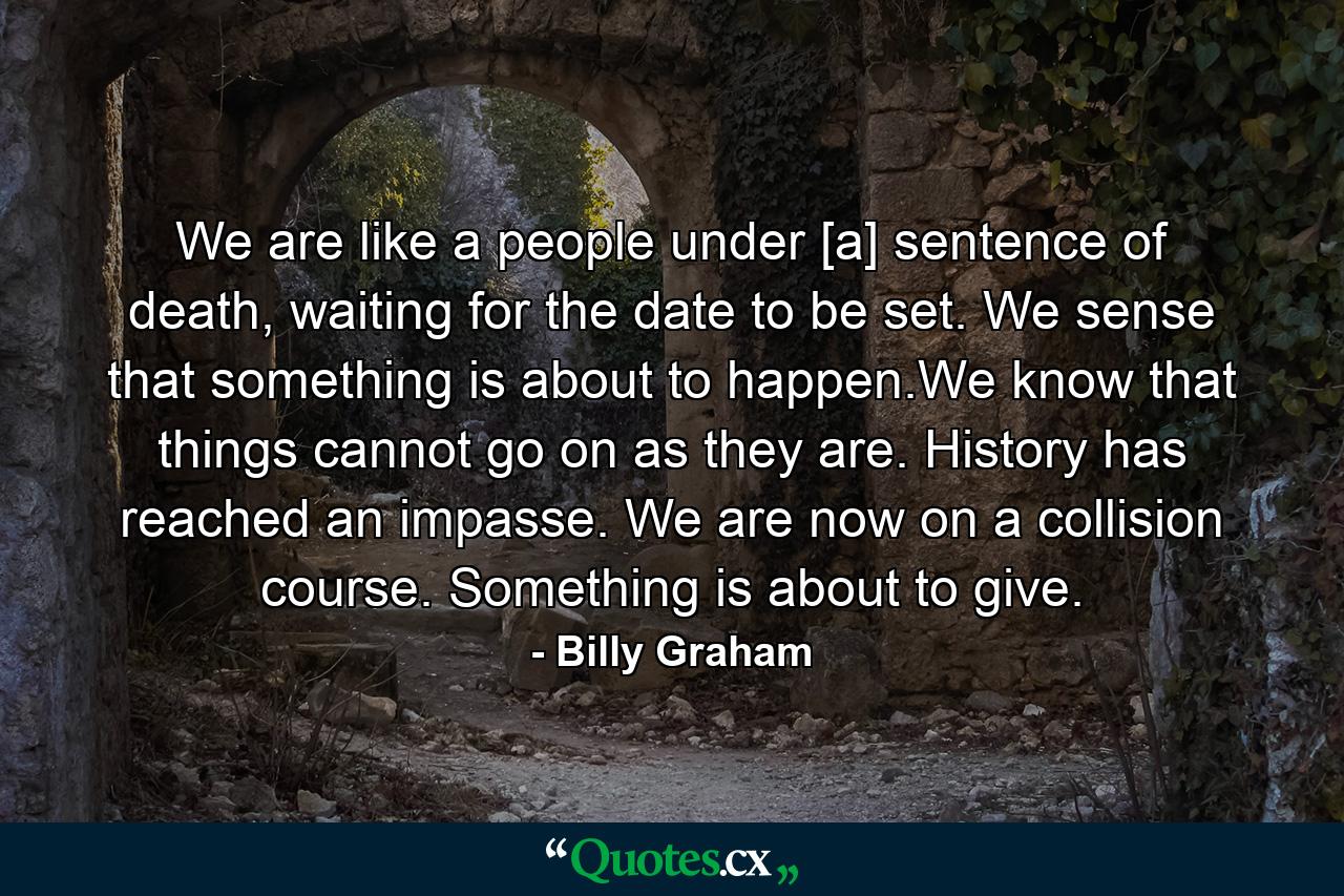 We are like a people under [a] sentence of death, waiting for the date to be set. We sense that something is about to happen.We know that things cannot go on as they are. History has reached an impasse. We are now on a collision course. Something is about to give. - Quote by Billy Graham