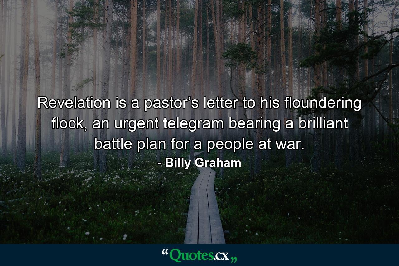 Revelation is a pastor’s letter to his floundering flock, an urgent telegram bearing a brilliant battle plan for a people at war. - Quote by Billy Graham