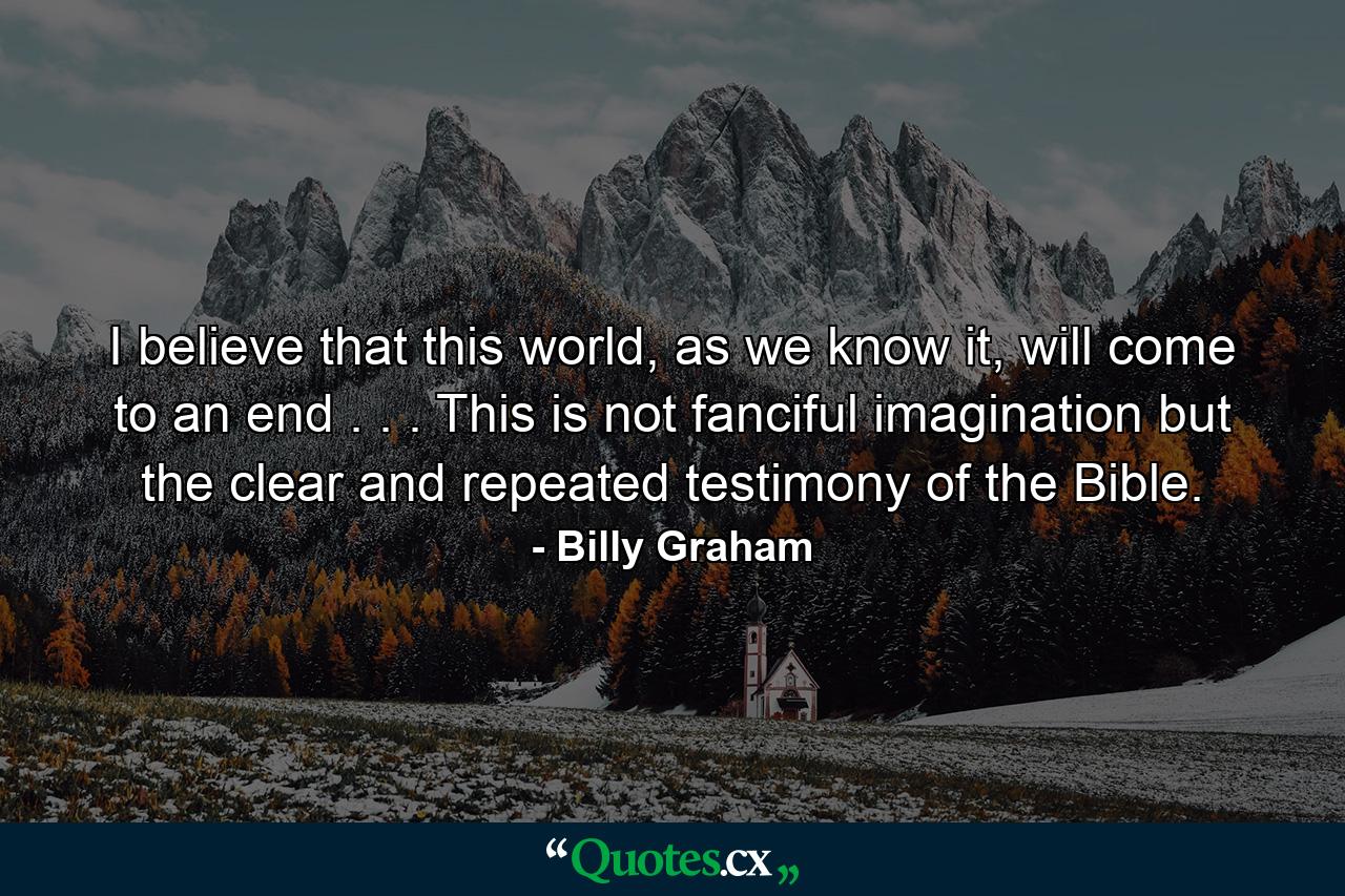 I believe that this world, as we know it, will come to an end . . . This is not fanciful imagination but the clear and repeated testimony of the Bible. - Quote by Billy Graham