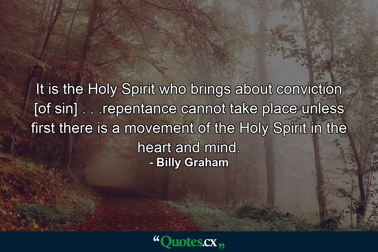 It is the Holy Spirit who brings about conviction [of sin] . . .repentance cannot take place unless first there is a movement of the Holy Spirit in the heart and mind. - Quote by Billy Graham