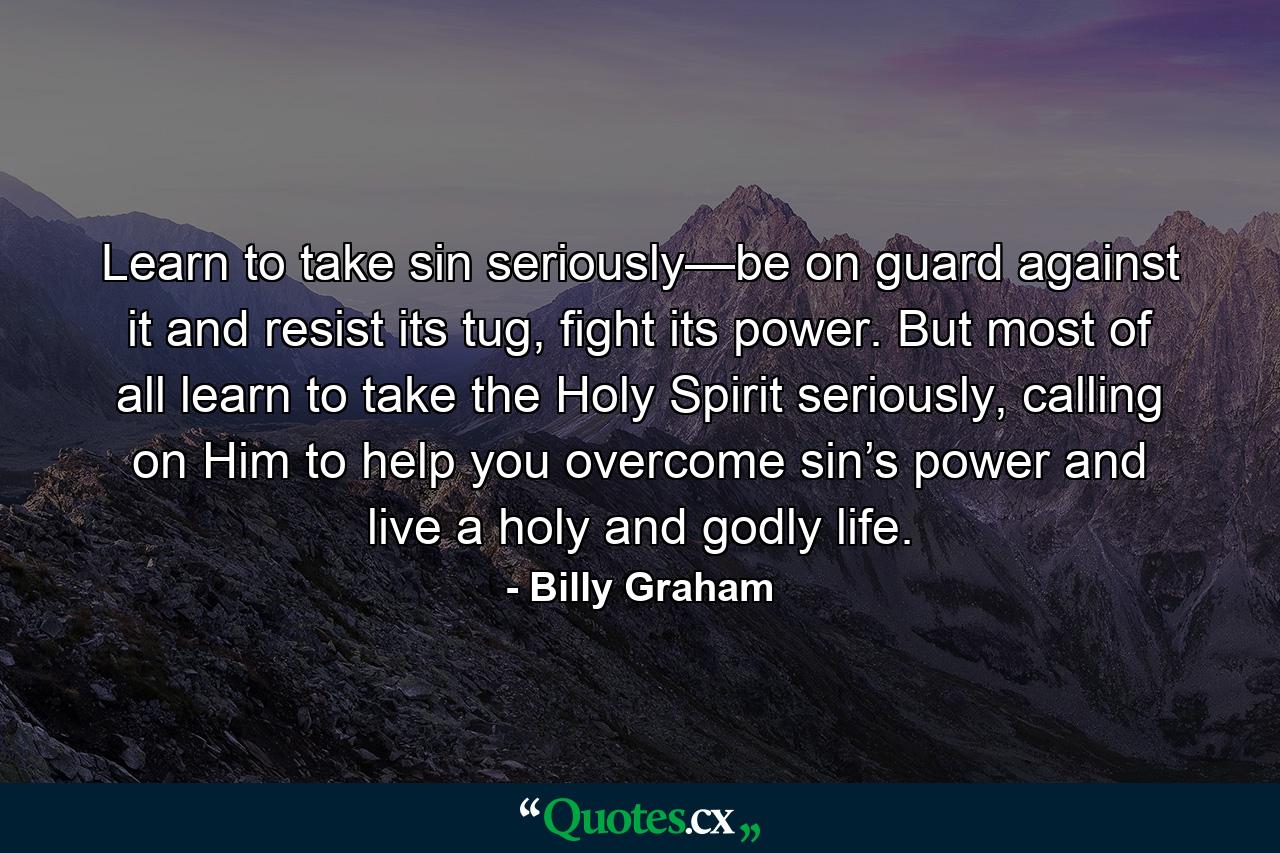 Learn to take sin seriously—be on guard against it and resist its tug, fight its power. But most of all learn to take the Holy Spirit seriously, calling on Him to help you overcome sin’s power and live a holy and godly life. - Quote by Billy Graham