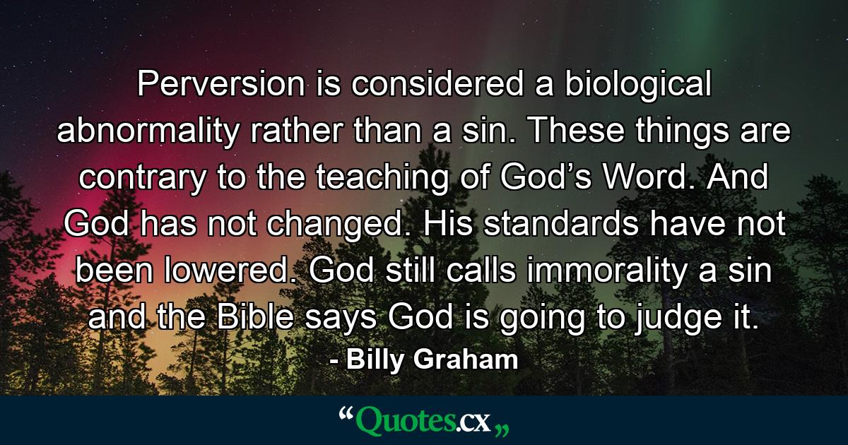 Perversion is considered a biological abnormality rather than a sin. These things are contrary to the teaching of God’s Word. And God has not changed. His standards have not been lowered. God still calls immorality a sin and the Bible says God is going to judge it. - Quote by Billy Graham