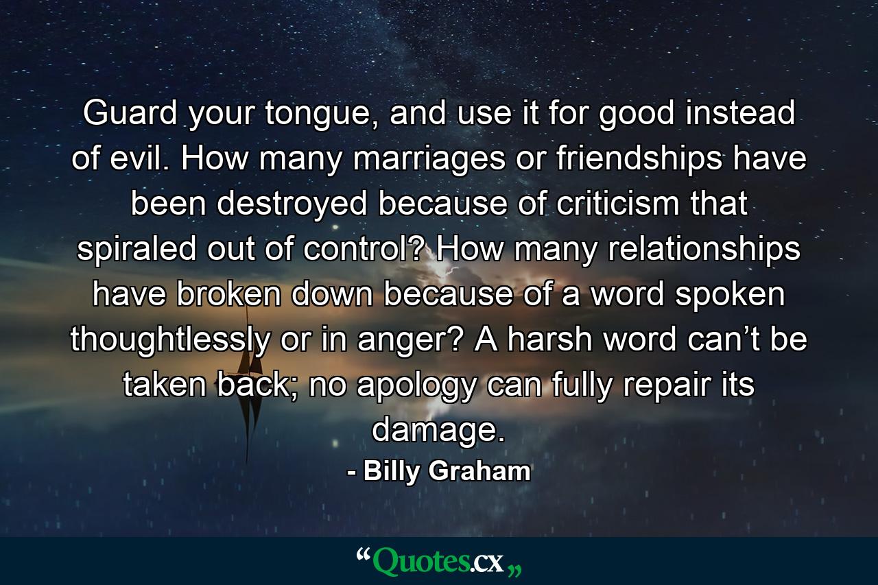 Guard your tongue, and use it for good instead of evil. How many marriages or friendships have been destroyed because of criticism that spiraled out of control? How many relationships have broken down because of a word spoken thoughtlessly or in anger? A harsh word can’t be taken back; no apology can fully repair its damage. - Quote by Billy Graham