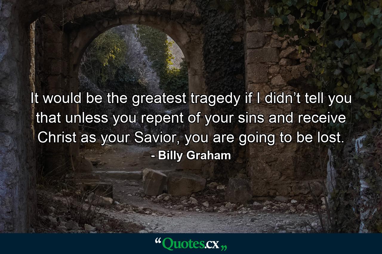 It would be the greatest tragedy if I didn’t tell you that unless you repent of your sins and receive Christ as your Savior, you are going to be lost. - Quote by Billy Graham