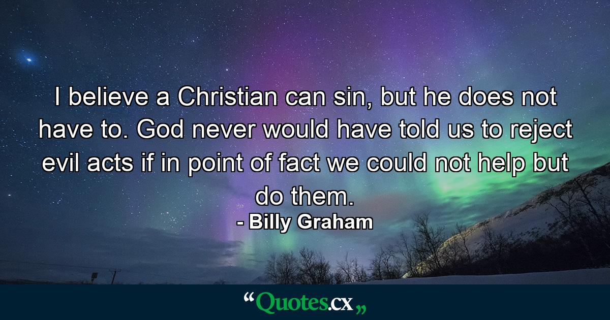 I believe a Christian can sin, but he does not have to. God never would have told us to reject evil acts if in point of fact we could not help but do them. - Quote by Billy Graham