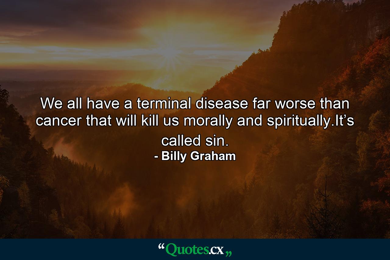 We all have a terminal disease far worse than cancer that will kill us morally and spiritually.It’s called sin. - Quote by Billy Graham