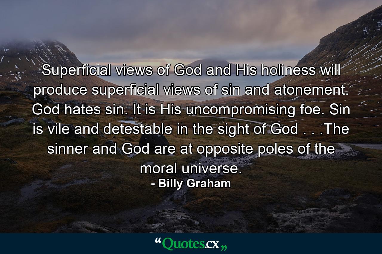 Superficial views of God and His holiness will produce superficial views of sin and atonement. God hates sin. It is His uncompromising foe. Sin is vile and detestable in the sight of God . . .The sinner and God are at opposite poles of the moral universe. - Quote by Billy Graham