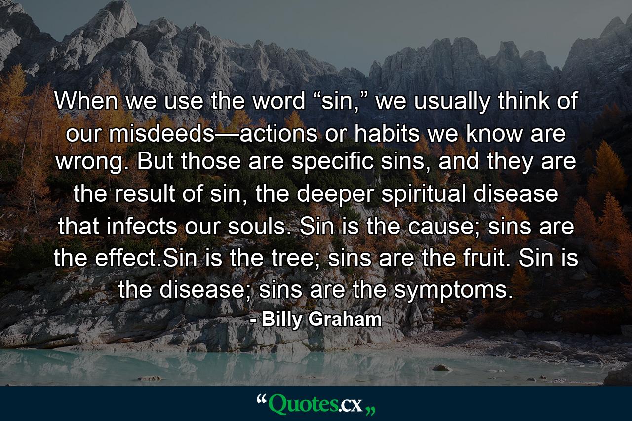 When we use the word “sin,” we usually think of our misdeeds—actions or habits we know are wrong. But those are specific sins, and they are the result of sin, the deeper spiritual disease that infects our souls. Sin is the cause; sins are the effect.Sin is the tree; sins are the fruit. Sin is the disease; sins are the symptoms. - Quote by Billy Graham