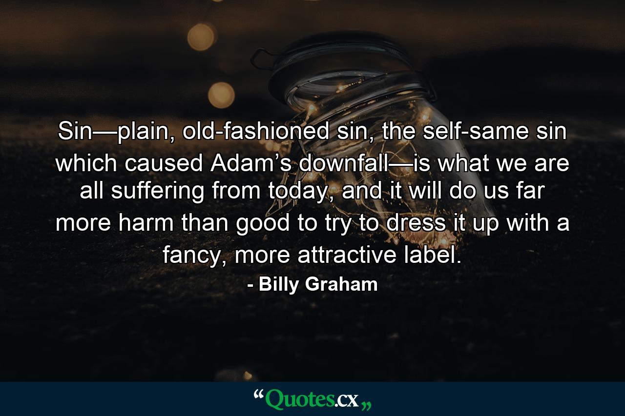 Sin—plain, old-fashioned sin, the self-same sin which caused Adam’s downfall—is what we are all suffering from today, and it will do us far more harm than good to try to dress it up with a fancy, more attractive label. - Quote by Billy Graham