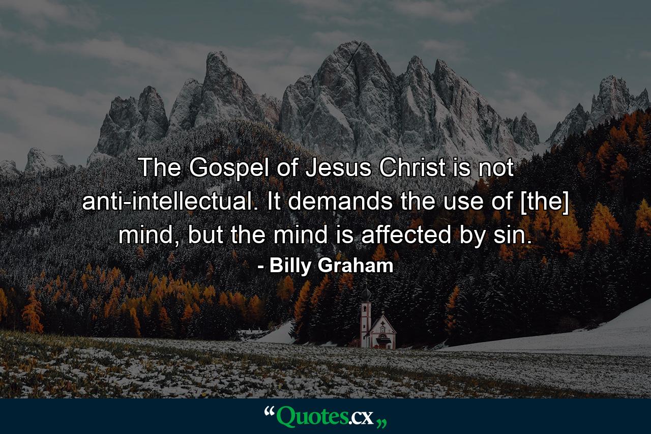 The Gospel of Jesus Christ is not anti-intellectual. It demands the use of [the] mind, but the mind is affected by sin. - Quote by Billy Graham