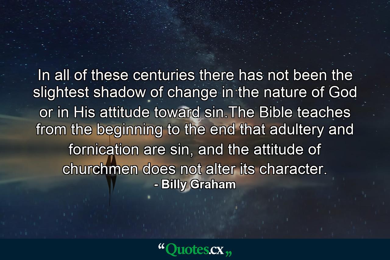 In all of these centuries there has not been the slightest shadow of change in the nature of God or in His attitude toward sin.The Bible teaches from the beginning to the end that adultery and fornication are sin, and the attitude of churchmen does not alter its character. - Quote by Billy Graham