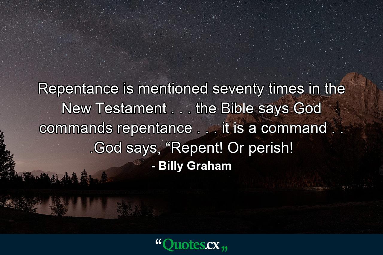 Repentance is mentioned seventy times in the New Testament . . . the Bible says God commands repentance . . . it is a command . . .God says, “Repent! Or perish! - Quote by Billy Graham