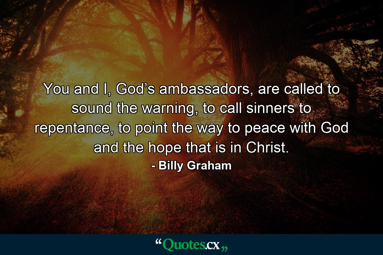 You and I, God’s ambassadors, are called to sound the warning, to call sinners to repentance, to point the way to peace with God and the hope that is in Christ. - Quote by Billy Graham