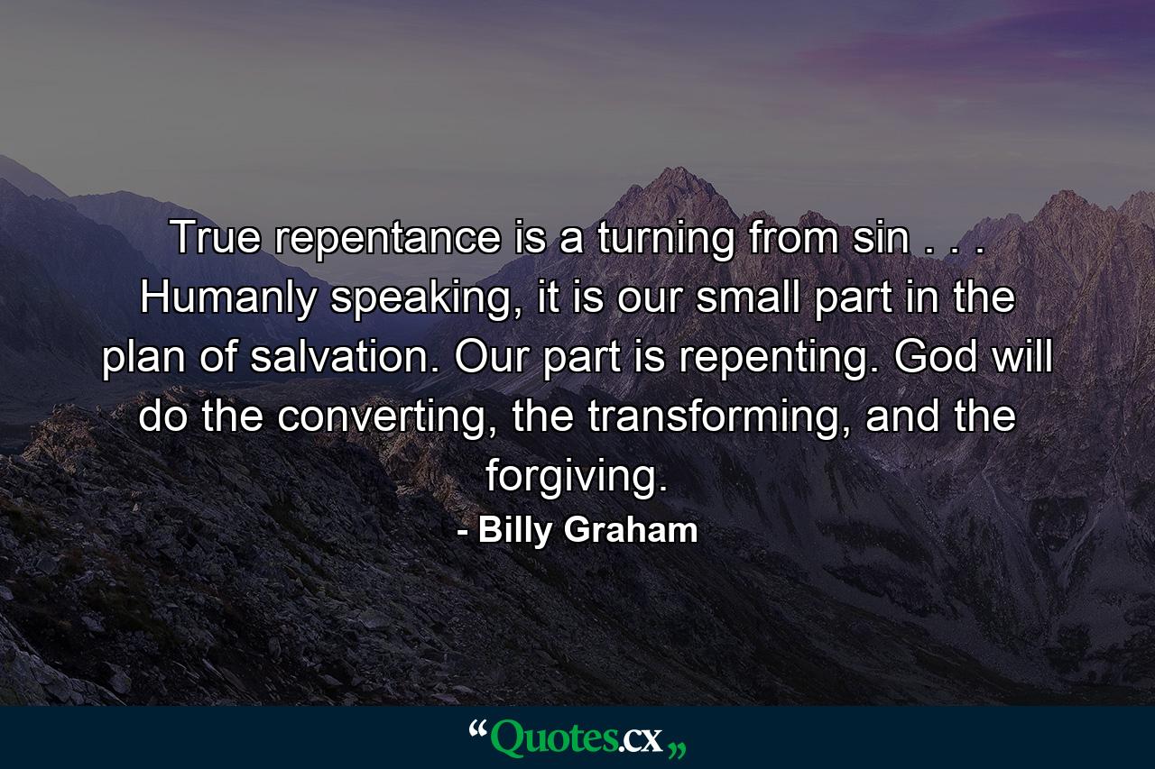 True repentance is a turning from sin . . . Humanly speaking, it is our small part in the plan of salvation. Our part is repenting. God will do the converting, the transforming, and the forgiving. - Quote by Billy Graham