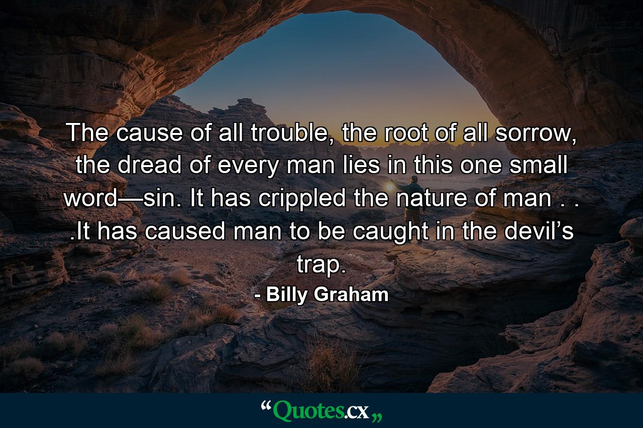 The cause of all trouble, the root of all sorrow, the dread of every man lies in this one small word—sin. It has crippled the nature of man . . .It has caused man to be caught in the devil’s trap. - Quote by Billy Graham