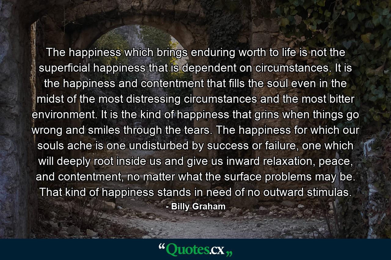 The happiness which brings enduring worth to life is not the superficial happiness that is dependent on circumstances. It is the happiness and contentment that fills the soul even in the midst of the most distressing circumstances and the most bitter environment. It is the kind of happiness that grins when things go wrong and smiles through the tears. The happiness for which our souls ache is one undisturbed by success or failure, one which will deeply root inside us and give us inward relaxation, peace, and contentment, no matter what the surface problems may be. That kind of happiness stands in need of no outward stimulas. - Quote by Billy Graham