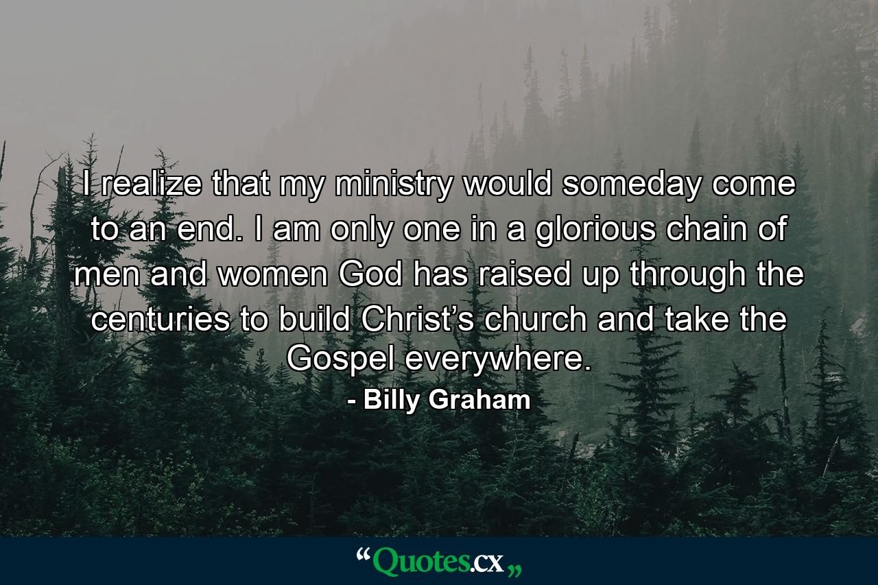 I realize that my ministry would someday come to an end. I am only one in a glorious chain of men and women God has raised up through the centuries to build Christ’s church and take the Gospel everywhere. - Quote by Billy Graham