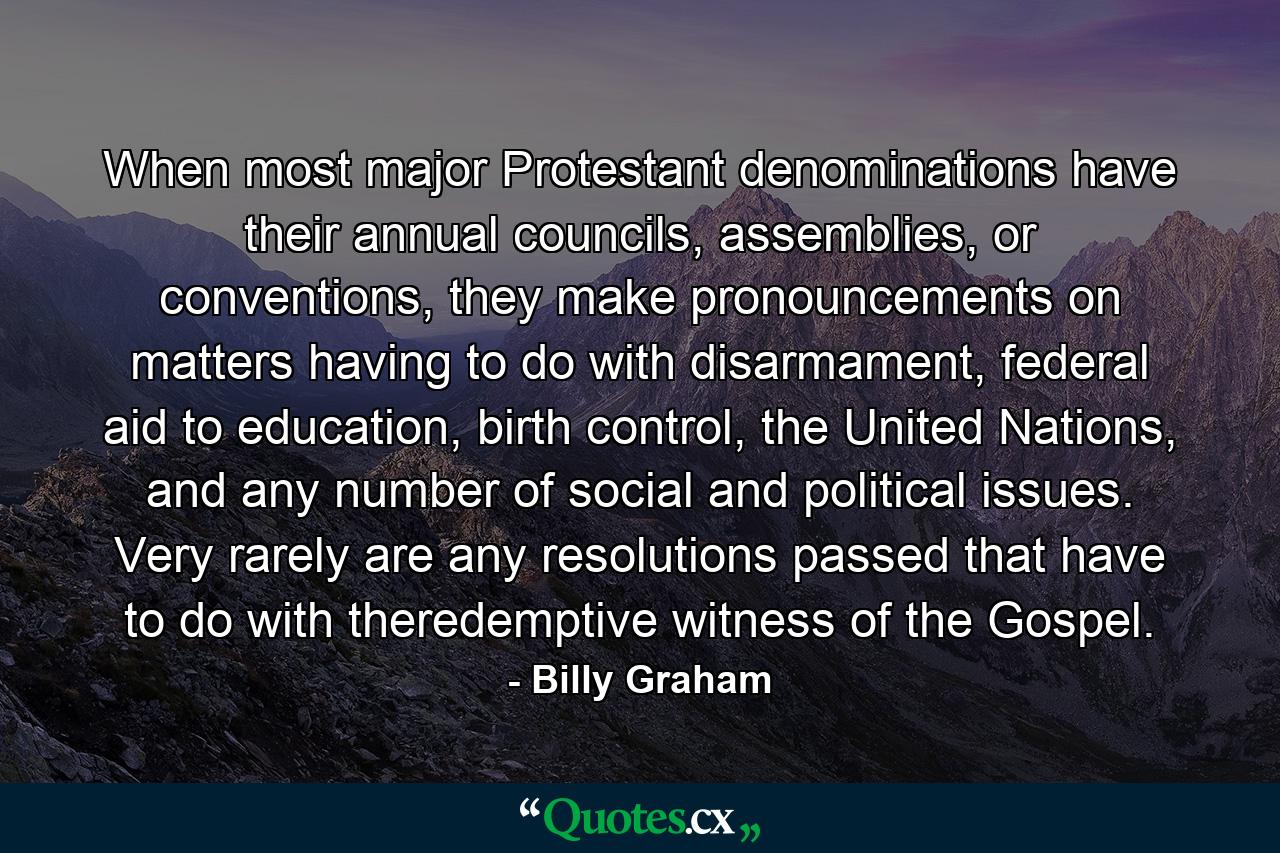 When most major Protestant denominations have their annual councils, assemblies, or conventions, they make pronouncements on matters having to do with disarmament, federal aid to education, birth control, the United Nations, and any number of social and political issues. Very rarely are any resolutions passed that have to do with theredemptive witness of the Gospel. - Quote by Billy Graham