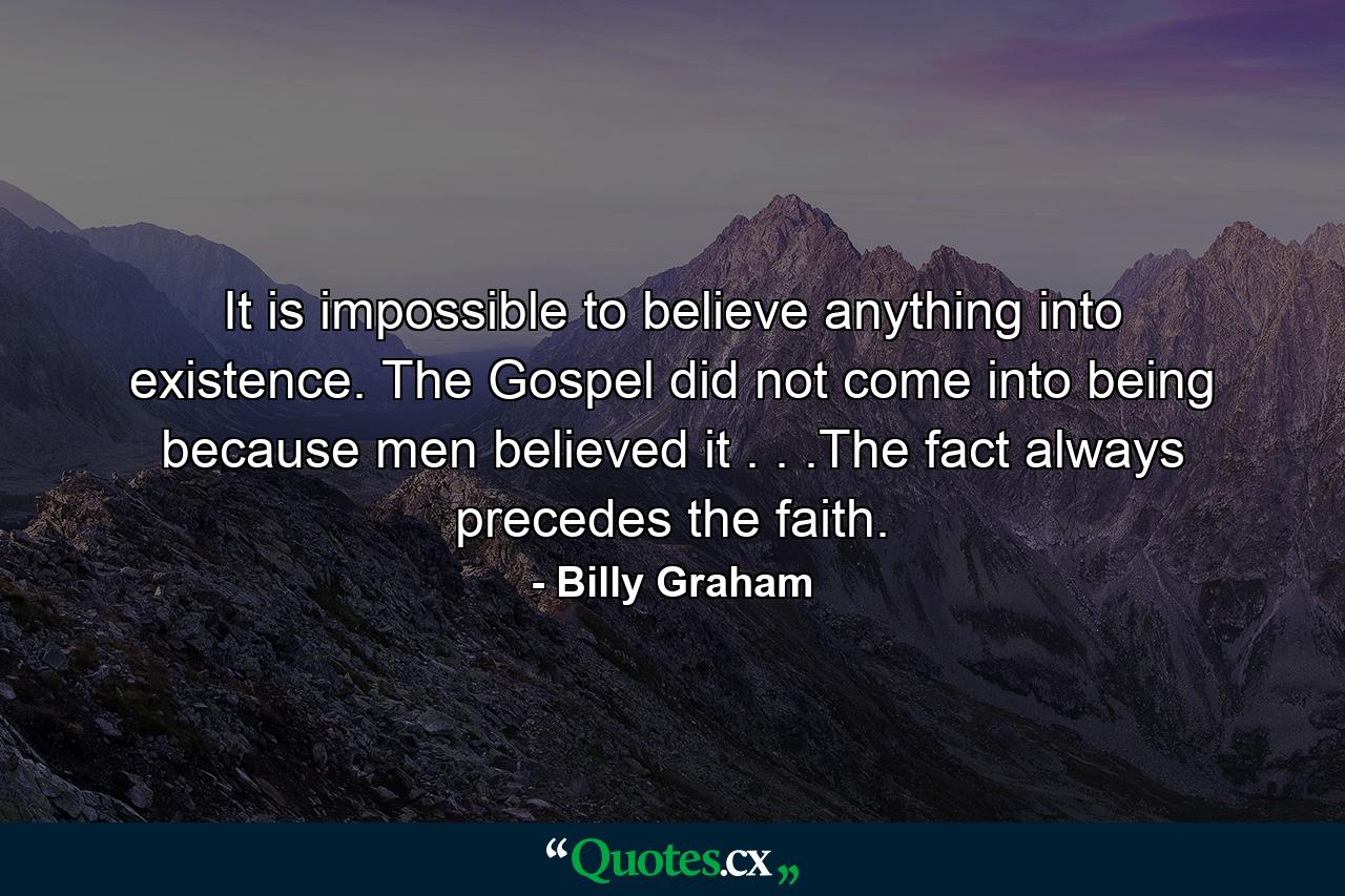 It is impossible to believe anything into existence. The Gospel did not come into being because men believed it . . .The fact always precedes the faith. - Quote by Billy Graham