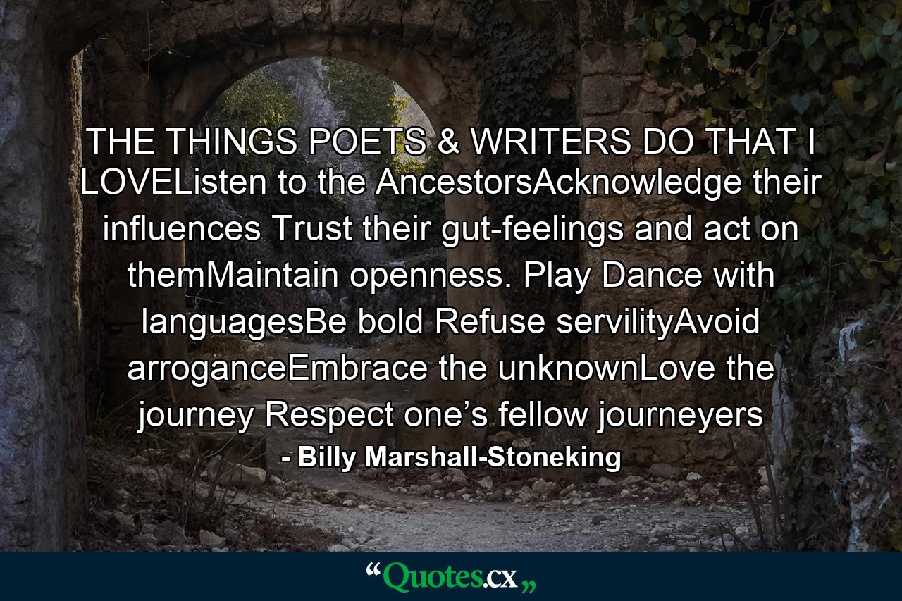 THE THINGS POETS & WRITERS DO THAT I LOVEListen to the AncestorsAcknowledge their influences Trust their gut-feelings and act on themMaintain openness. Play Dance with languagesBe bold Refuse servilityAvoid arroganceEmbrace the unknownLove the journey Respect one’s fellow journeyers - Quote by Billy Marshall-Stoneking