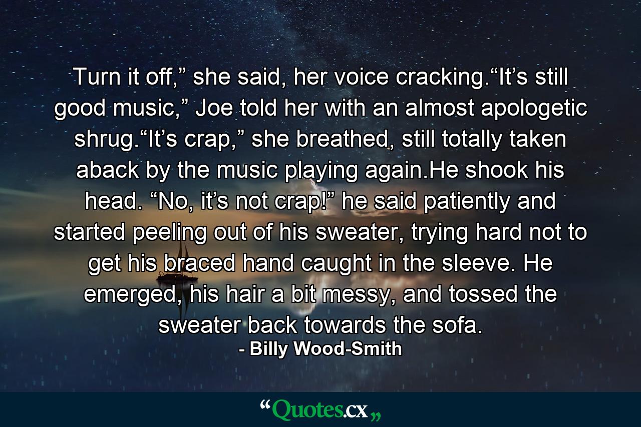 Turn it off,” she said, her voice cracking.“It’s still good music,” Joe told her with an almost apologetic shrug.“It’s crap,” she breathed, still totally taken aback by the music playing again.He shook his head. “No, it’s not crap!” he said patiently and started peeling out of his sweater, trying hard not to get his braced hand caught in the sleeve. He emerged, his hair a bit messy, and tossed the sweater back towards the sofa. - Quote by Billy Wood-Smith