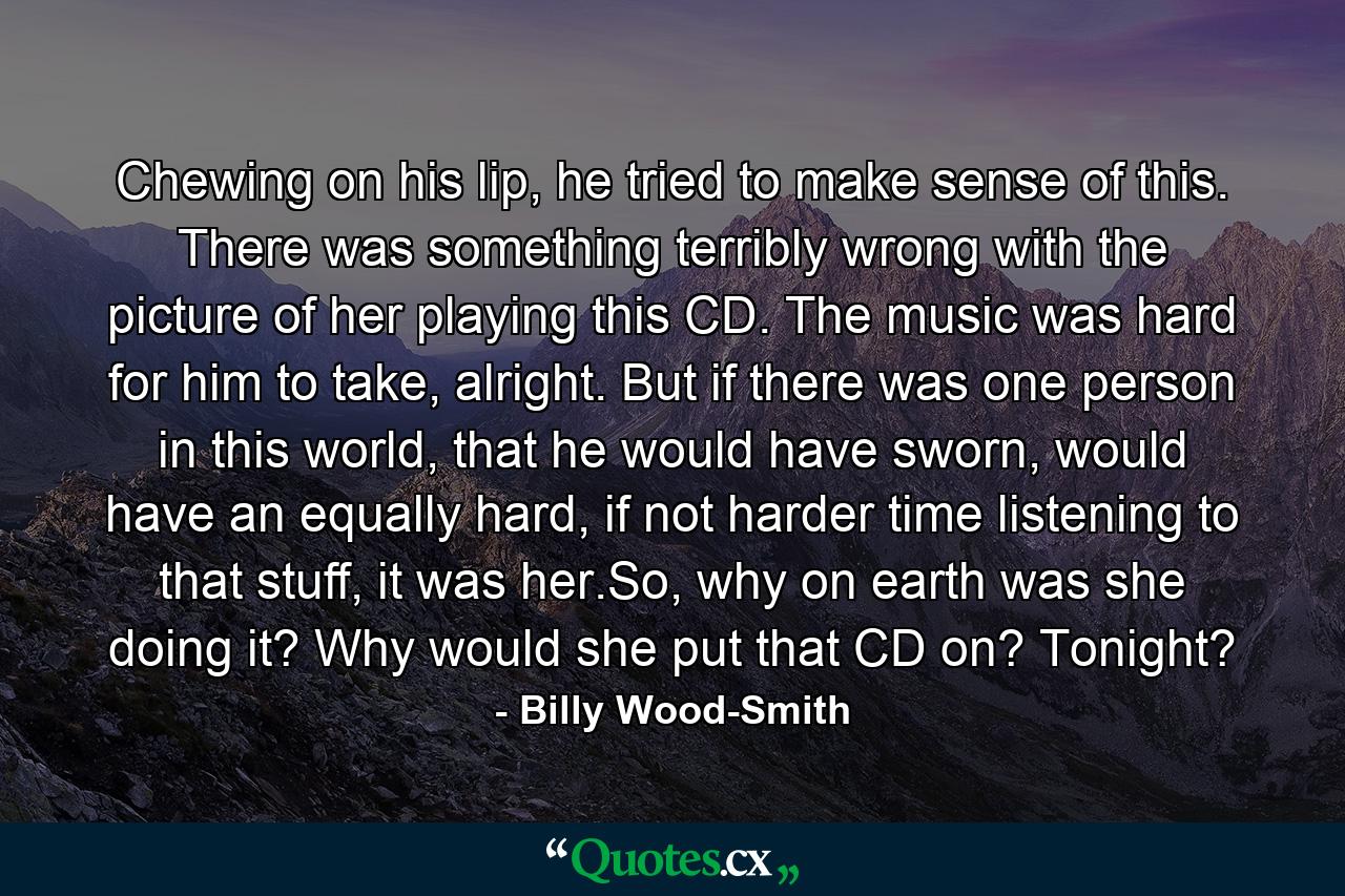 Chewing on his lip, he tried to make sense of this. There was something terribly wrong with the picture of her playing this CD. The music was hard for him to take, alright. But if there was one person in this world, that he would have sworn, would have an equally hard, if not harder time listening to that stuff, it was her.So, why on earth was she doing it? Why would she put that CD on? Tonight? - Quote by Billy Wood-Smith