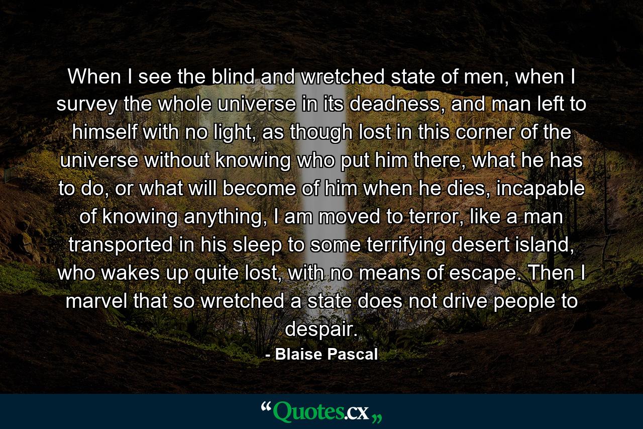 When I see the blind and wretched state of men, when I survey the whole universe in its deadness, and man left to himself with no light, as though lost in this corner of the universe without knowing who put him there, what he has to do, or what will become of him when he dies, incapable of knowing anything, I am moved to terror, like a man transported in his sleep to some terrifying desert island, who wakes up quite lost, with no means of escape. Then I marvel that so wretched a state does not drive people to despair. - Quote by Blaise Pascal