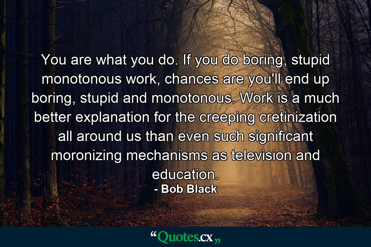 You are what you do. If you do boring, stupid monotonous work, chances are you'll end up boring, stupid and monotonous. Work is a much better explanation for the creeping cretinization all around us than even such significant moronizing mechanisms as television and education. - Quote by Bob Black