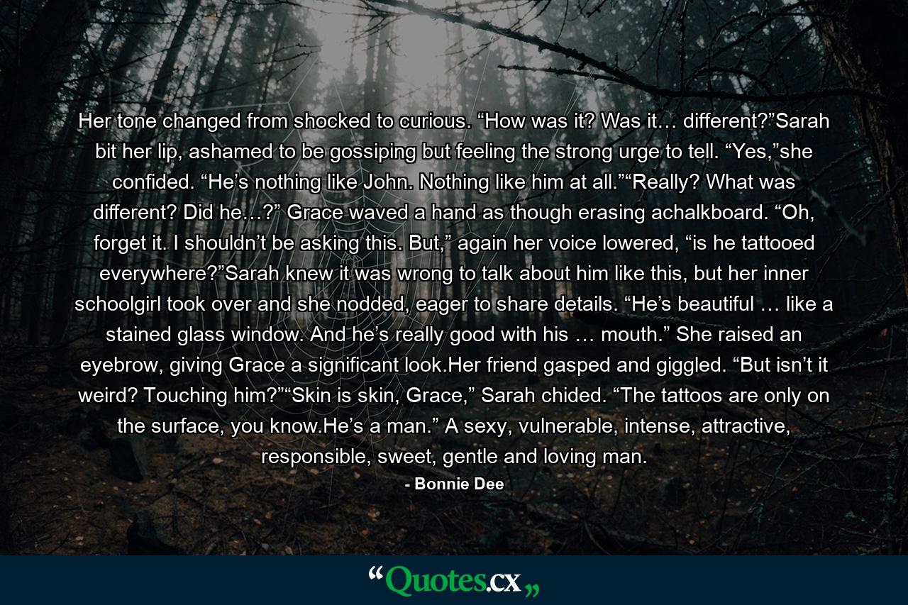 Her tone changed from shocked to curious. “How was it? Was it… different?”Sarah bit her lip, ashamed to be gossiping but feeling the strong urge to tell. “Yes,”she confided. “He’s nothing like John. Nothing like him at all.”“Really? What was different? Did he…?” Grace waved a hand as though erasing achalkboard. “Oh, forget it. I shouldn’t be asking this. But,” again her voice lowered, “is he tattooed everywhere?”Sarah knew it was wrong to talk about him like this, but her inner schoolgirl took over and she nodded, eager to share details. “He’s beautiful … like a stained glass window. And he’s really good with his … mouth.” She raised an eyebrow, giving Grace a significant look.Her friend gasped and giggled. “But isn’t it weird? Touching him?”“Skin is skin, Grace,” Sarah chided. “The tattoos are only on the surface, you know.He’s a man.” A sexy, vulnerable, intense, attractive, responsible, sweet, gentle and loving man. - Quote by Bonnie Dee