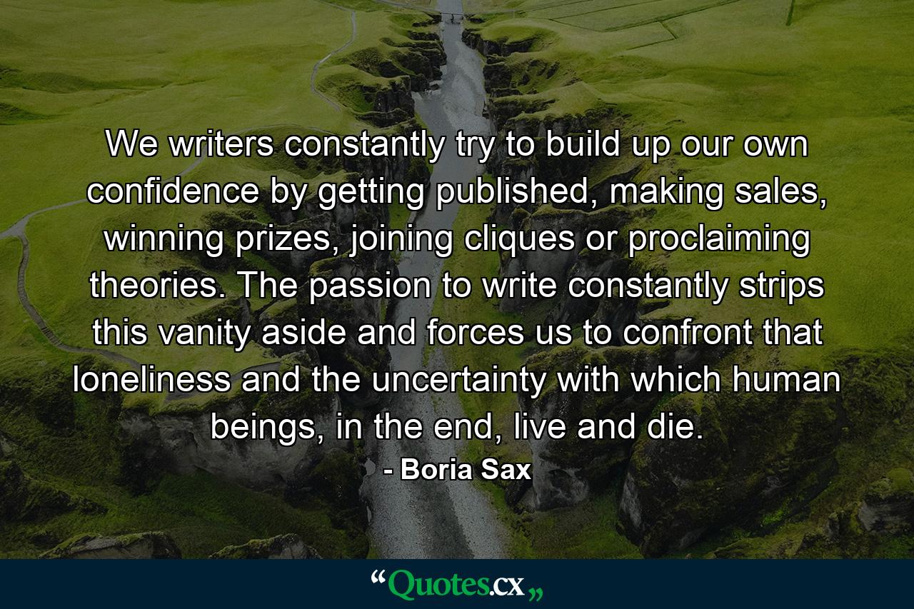 We writers constantly try to build up our own confidence by getting published, making sales, winning prizes, joining cliques or proclaiming theories. The passion to write constantly strips this vanity aside and forces us to confront that loneliness and the uncertainty with which human beings, in the end, live and die. - Quote by Boria Sax