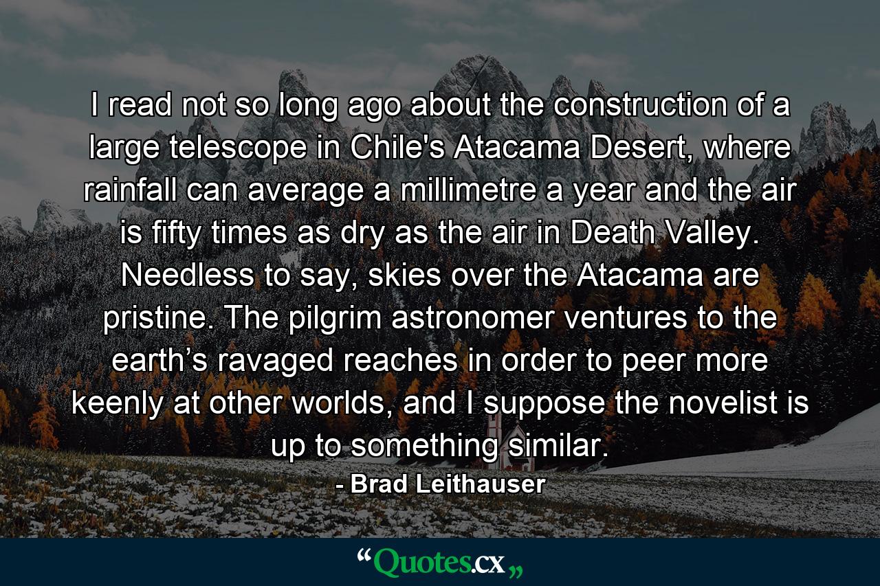 I read not so long ago about the construction of a large telescope in Chile's Atacama Desert, where rainfall can average a millimetre a year and the air is fifty times as dry as the air in Death Valley. Needless to say, skies over the Atacama are pristine. The pilgrim astronomer ventures to the earth’s ravaged reaches in order to peer more keenly at other worlds, and I suppose the novelist is up to something similar. - Quote by Brad Leithauser