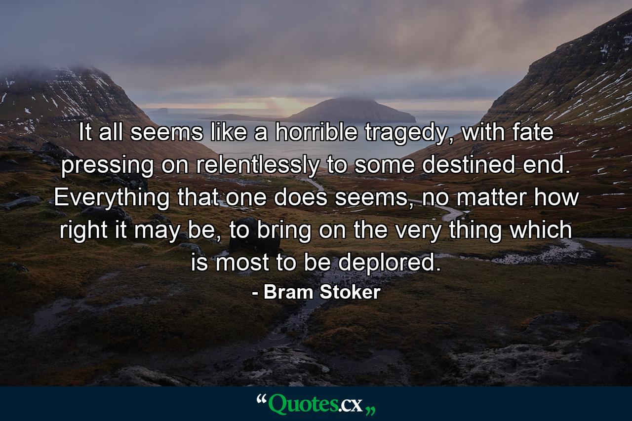 It all seems like a horrible tragedy, with fate pressing on relentlessly to some destined end. Everything that one does seems, no matter how right it may be, to bring on the very thing which is most to be deplored. - Quote by Bram Stoker