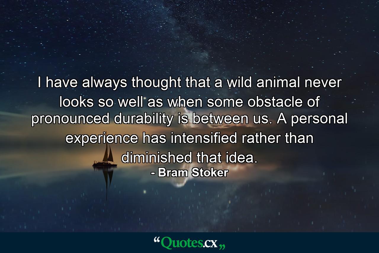 I have always thought that a wild animal never looks so well as when some obstacle of pronounced durability is between us. A personal experience has intensified rather than diminished that idea. - Quote by Bram Stoker