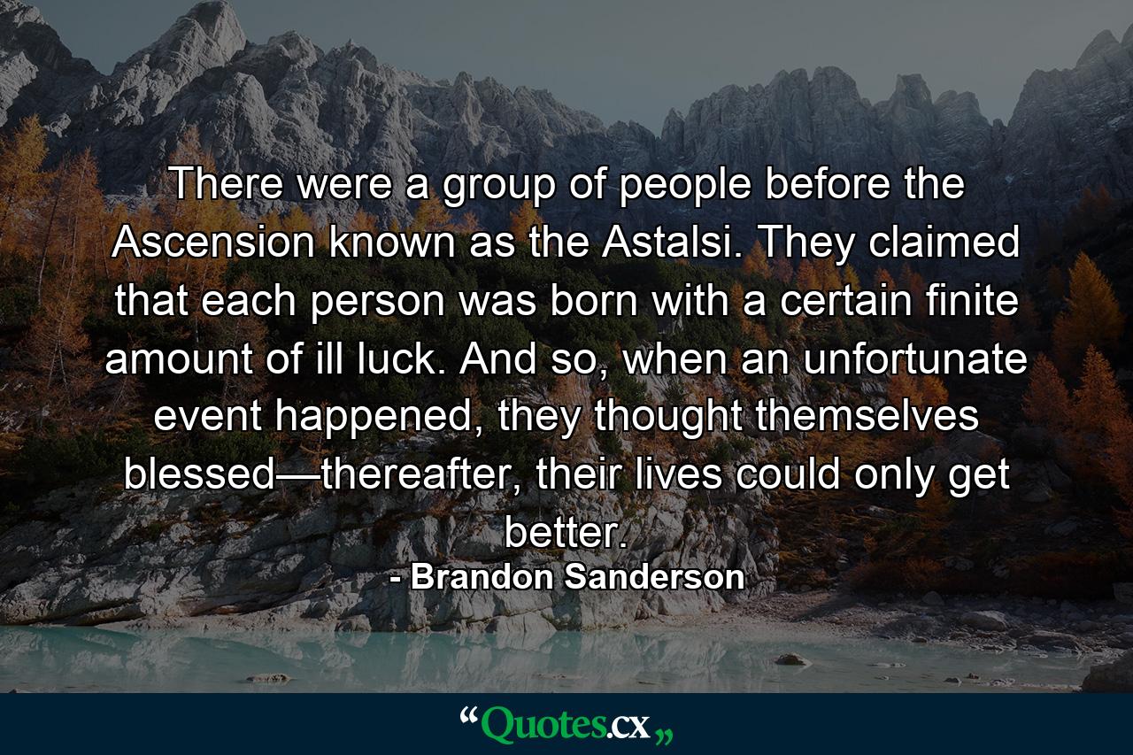 There were a group of people before the Ascension known as the Astalsi. They claimed that each person was born with a certain finite amount of ill luck. And so, when an unfortunate event happened, they thought themselves blessed—thereafter, their lives could only get better. - Quote by Brandon Sanderson