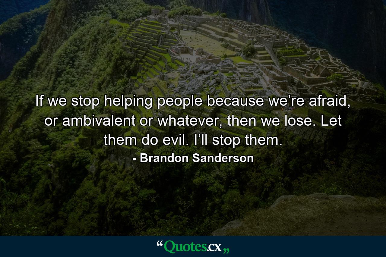 If we stop helping people because we’re afraid, or ambivalent or whatever, then we lose. Let them do evil. I’ll stop them. - Quote by Brandon Sanderson