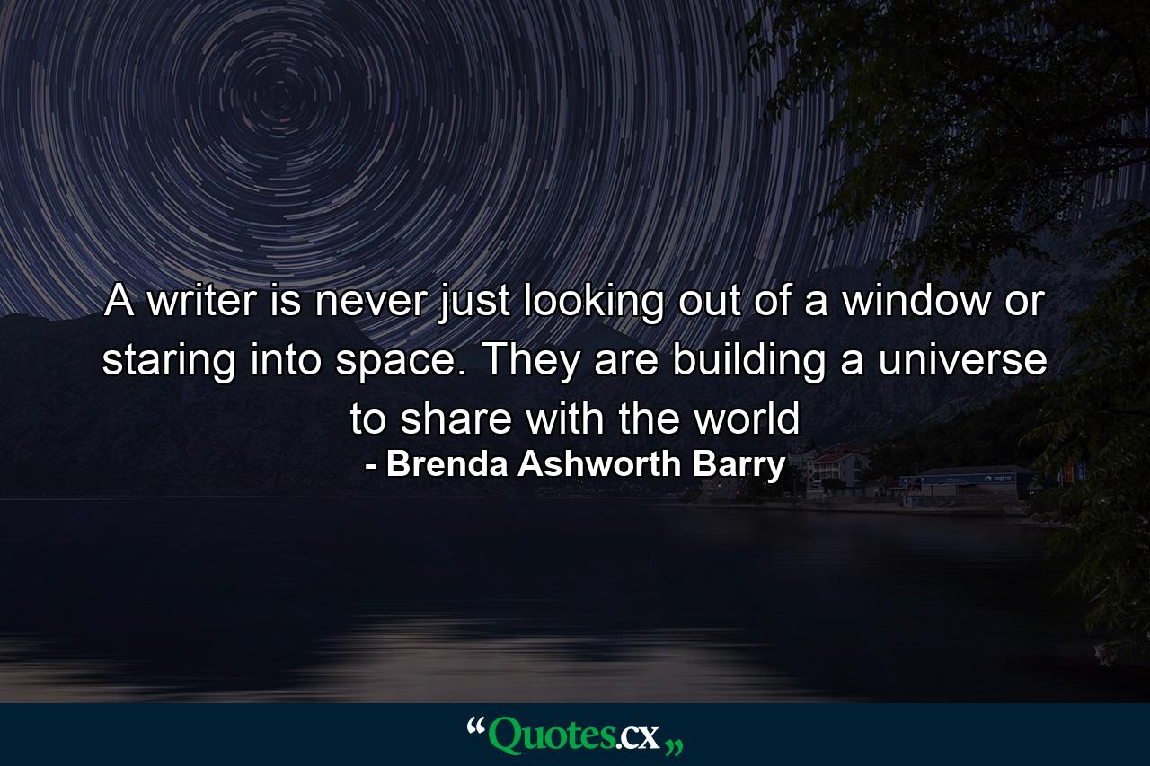 A writer is never just looking out of a window or staring into space. They are building a universe to share with the world - Quote by Brenda Ashworth Barry