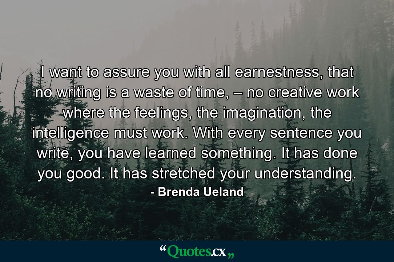 I want to assure you with all earnestness, that no writing is a waste of time, – no creative work where the feelings, the imagination, the intelligence must work. With every sentence you write, you have learned something. It has done you good. It has stretched your understanding. - Quote by Brenda Ueland