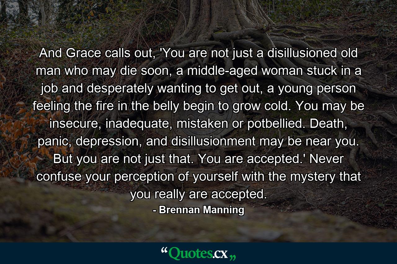 And Grace calls out, 'You are not just a disillusioned old man who may die soon, a middle-aged woman stuck in a job and desperately wanting to get out, a young person feeling the fire in the belly begin to grow cold. You may be insecure, inadequate, mistaken or potbellied. Death, panic, depression, and disillusionment may be near you. But you are not just that. You are accepted.' Never confuse your perception of yourself with the mystery that you really are accepted. - Quote by Brennan Manning