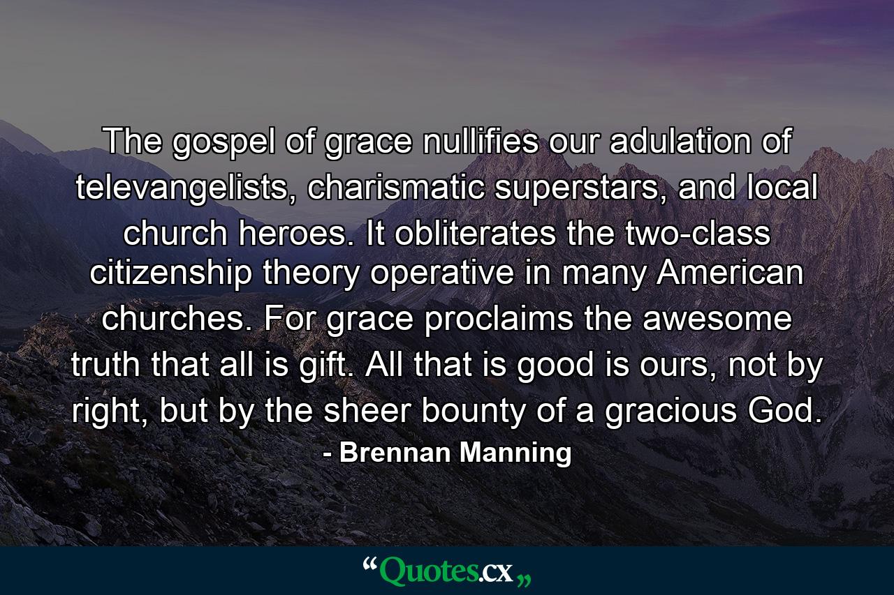 The gospel of grace nullifies our adulation of televangelists, charismatic superstars, and local church heroes. It obliterates the two-class citizenship theory operative in many American churches. For grace proclaims the awesome truth that all is gift. All that is good is ours, not by right, but by the sheer bounty of a gracious God. - Quote by Brennan Manning