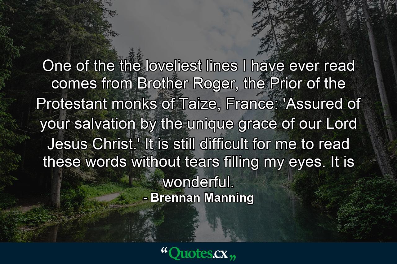 One of the the loveliest lines I have ever read comes from Brother Roger, the Prior of the Protestant monks of Taize, France: 'Assured of your salvation by the unique grace of our Lord Jesus Christ.' It is still difficult for me to read these words without tears filling my eyes. It is wonderful. - Quote by Brennan Manning