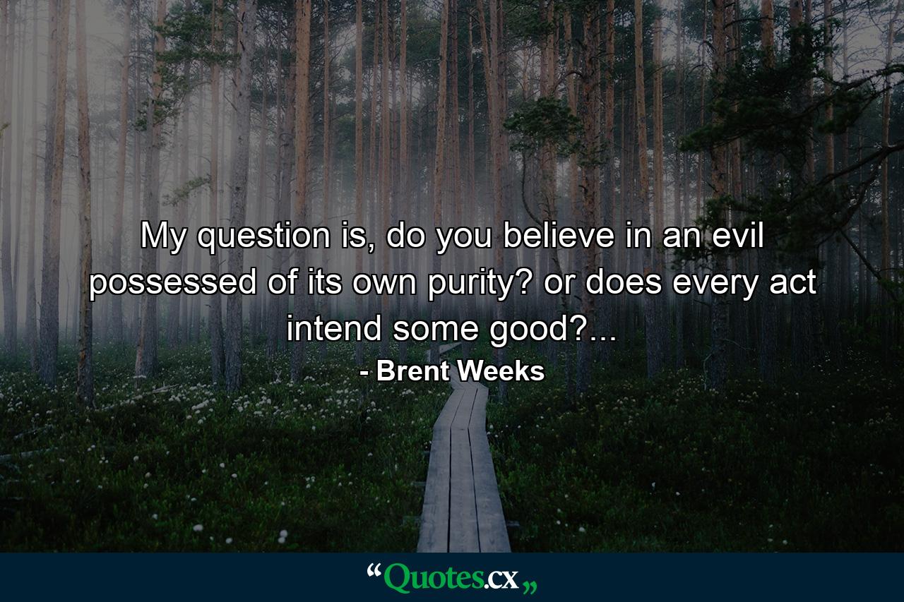 My question is, do you believe in an evil possessed of its own purity? or does every act intend some good?... - Quote by Brent Weeks